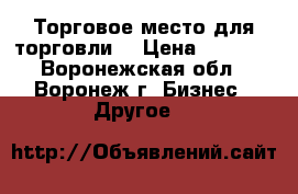 Торговое место для торговли  › Цена ­ 8 000 - Воронежская обл., Воронеж г. Бизнес » Другое   